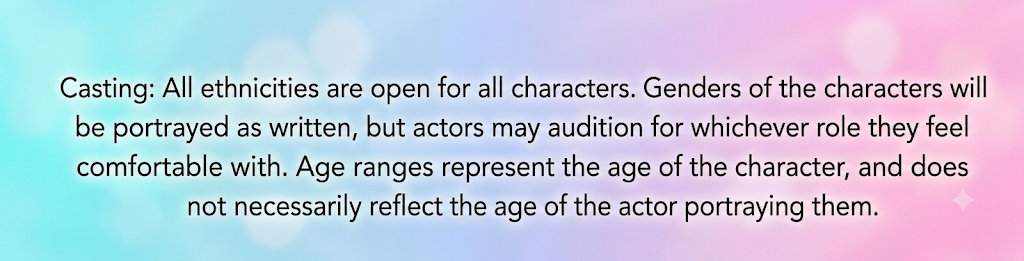 Casting: All ethnicities open for all characters. Genders of the characters will be portrayed as written, but actors may audition for whichever role they feel comfortable with. Age ranges represent the age of the character and do not necessarily reflect the age of the actor portraying them.